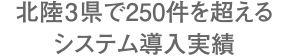 北陸3県で250件を超えるシステム導入実績